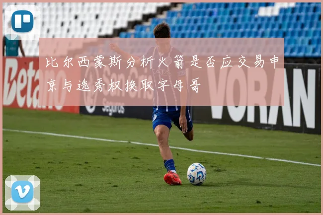 比尔西蒙斯分析火箭是否应交易申京与选秀权换取字母哥