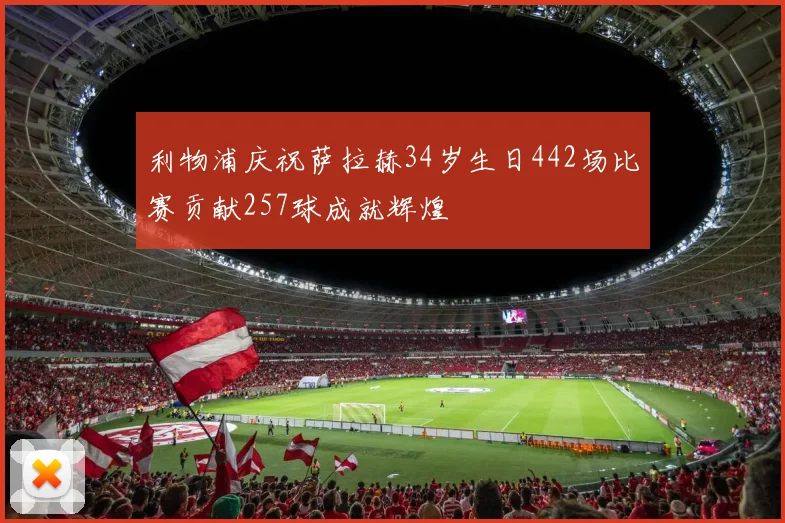 利物浦庆祝萨拉赫34岁生日442场比赛贡献257球成就辉煌