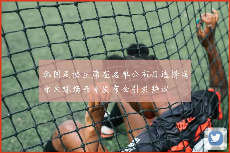 韩国足协主席在名单公布日选择高尔夫球场而非发布会引发热议