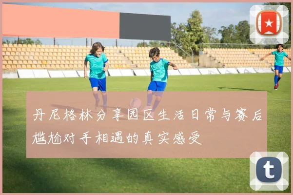 丹尼格林分享园区生活日常与赛后尴尬对手相遇的真实感受