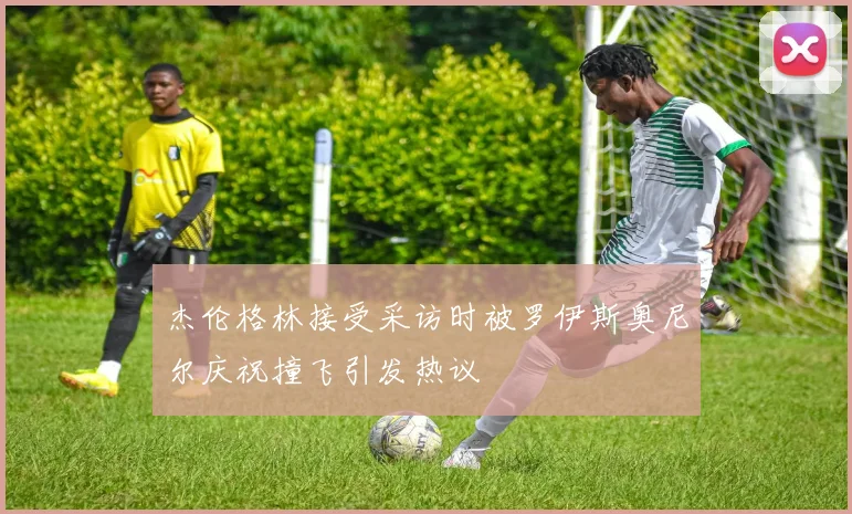 杰伦格林接受采访时被罗伊斯奥尼尔庆祝撞飞引发热议