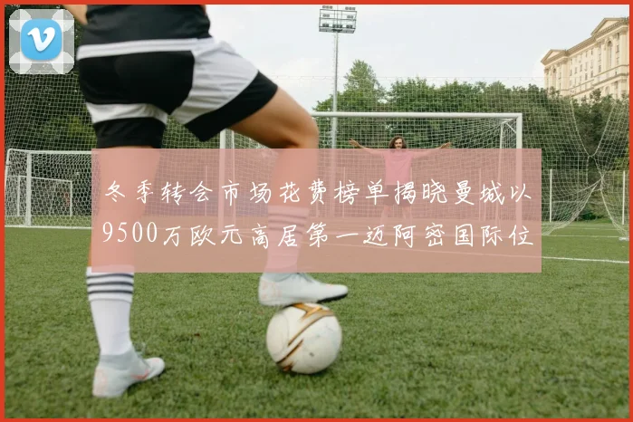 冬季转会市场花费榜单揭晓曼城以9500万欧元高居第一迈阿密国际位列第十一