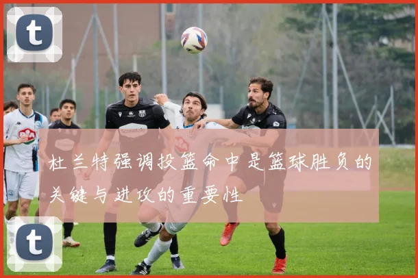 杜兰特强调投篮命中是篮球胜负的关键与进攻的重要性