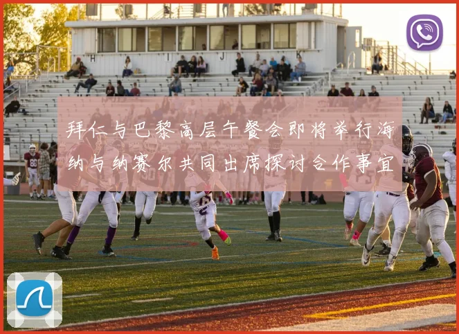 拜仁与巴黎高层午餐会即将举行海纳与纳赛尔共同出席探讨合作事宜