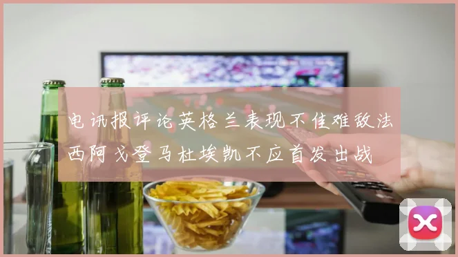 电讯报评论英格兰表现不佳难敌法西阿戈登马杜埃凯不应首发出战