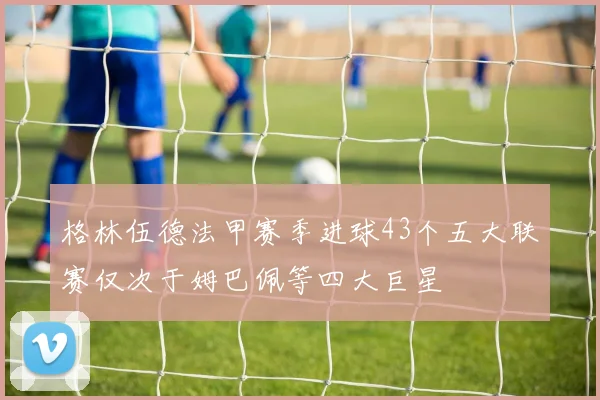格林伍德法甲赛季进球43个五大联赛仅次于姆巴佩等四大巨星