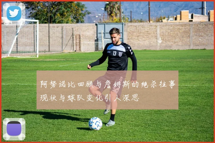 阿努诺比回顾与詹姆斯的绝杀往事现状与球队变化引人深思
