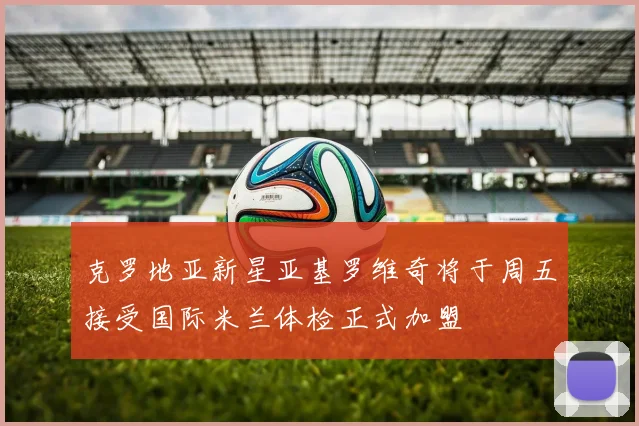 克罗地亚新星亚基罗维奇将于周五接受国际米兰体检正式加盟