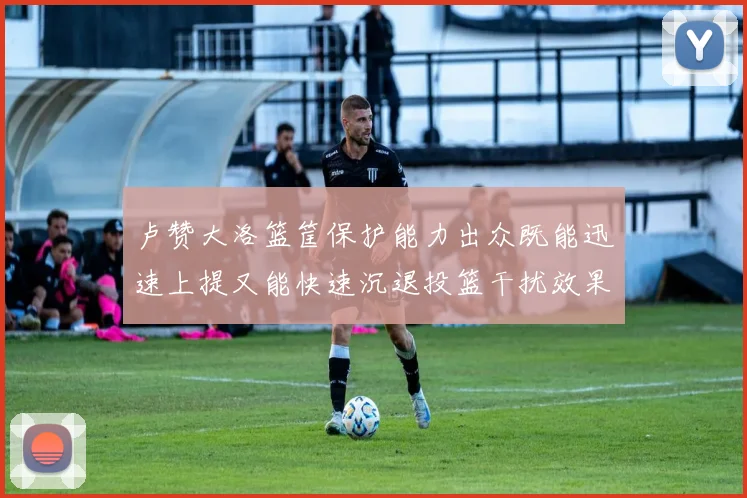 卢赞大洛篮筐保护能力出众既能迅速上提又能快速沉退投篮干扰效果显著