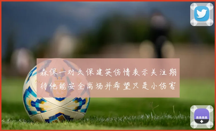 森保一对久保建英伤情表示关注期待他能安全离场并希望只是小伤害