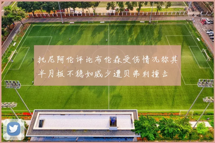 托尼阿伦评论布伦森受伤情况称其半月板不稳如威少遭贝弗利撞击