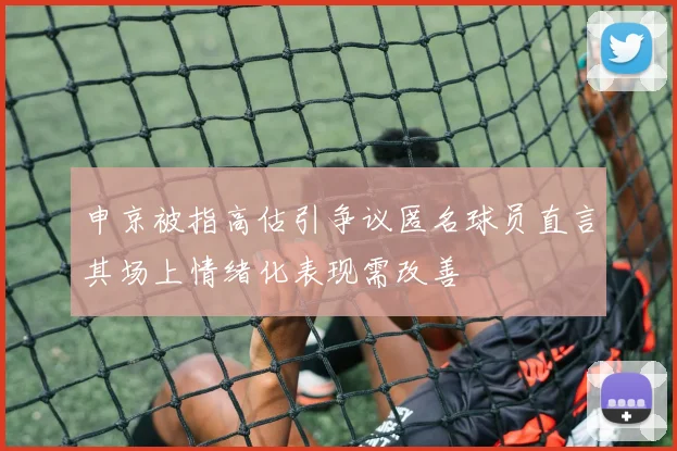 申京被指高估引争议匿名球员直言其场上情绪化表现需改善
